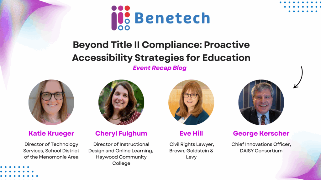 Banner for Benetech blog post titled ‘Beyond Title II Compliance: Proactive Accessibility Strategies for Education – Event Recap Blog.’ Features the Benetech logo at the top and headshots of four speakers: Katie Krueger, Director of Technology Services, School District of the Menomonie Area; Cheryl Fulghum, Director of Instructional Design and Online Learning, Haywood Community College; Eve Hill, Civil Rights Lawyer at Brown, Goldstein & Levy; and George Kerscher, Chief Innovations Officer, DAISY Consortium.